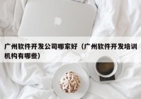 广州软件开发公司哪家好（广州软件开发培训机构有哪些）